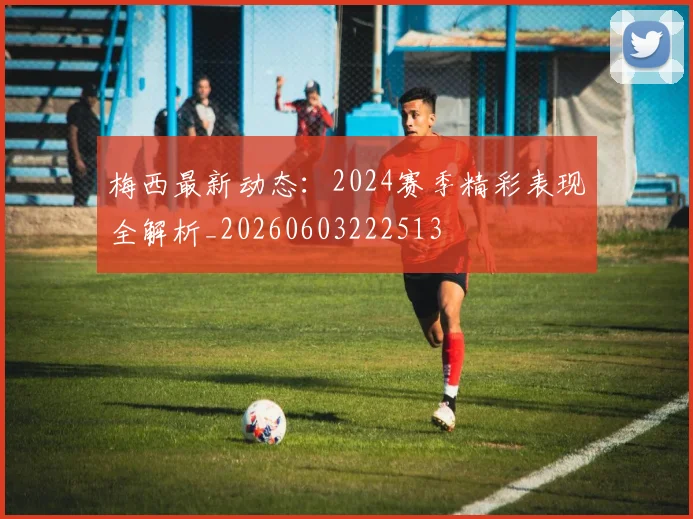 梅西最新动态：2024赛季精彩表现全解析_20260603222513