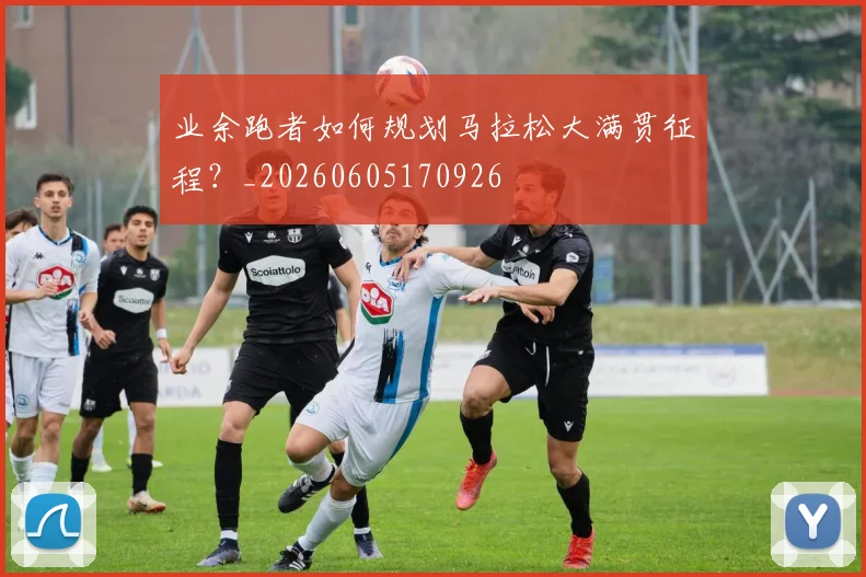 业余跑者如何规划马拉松大满贯征程？_20260605170926