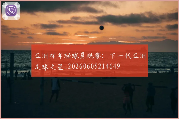 亚洲杯年轻球员观察：下一代亚洲足球之星_20260605214649