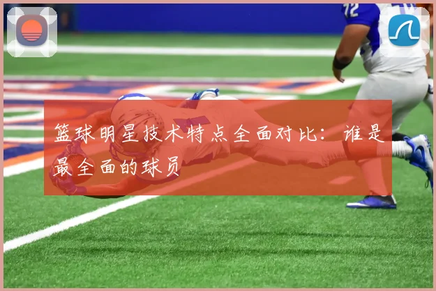 篮球明星技术特点全面对比：谁是最全面的球员