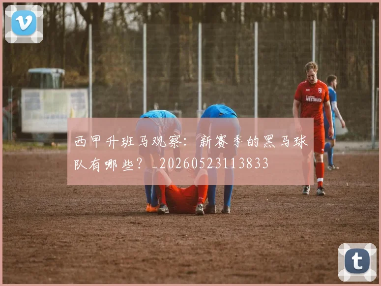 西甲升班马观察：新赛季的黑马球队有哪些？_20260523113833