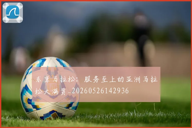 东京马拉松：服务至上的亚洲马拉松大满贯_20260526142936