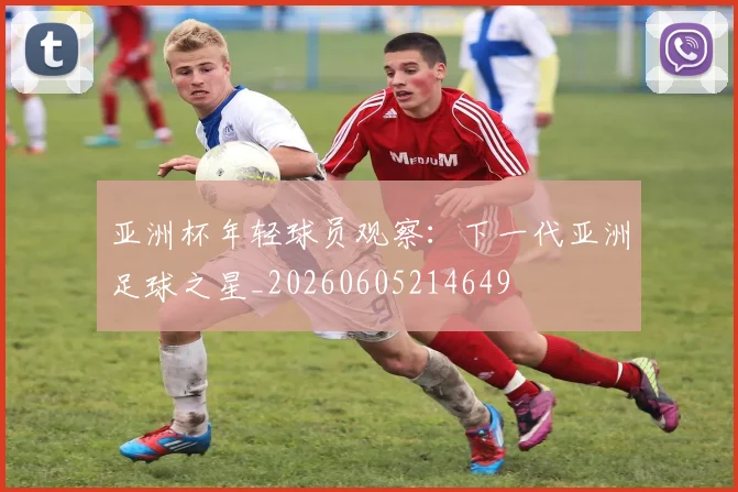 亚洲杯年轻球员观察:下一代亚洲足球之星_20260605214649