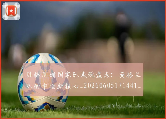 贝林厄姆国家队表现盘点：英格兰队的中场新核心_20260605171441_20260703181952
