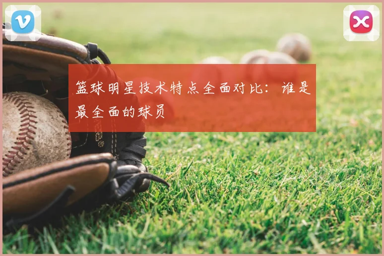 篮球明星技术特点全面对比：谁是最全面的球员