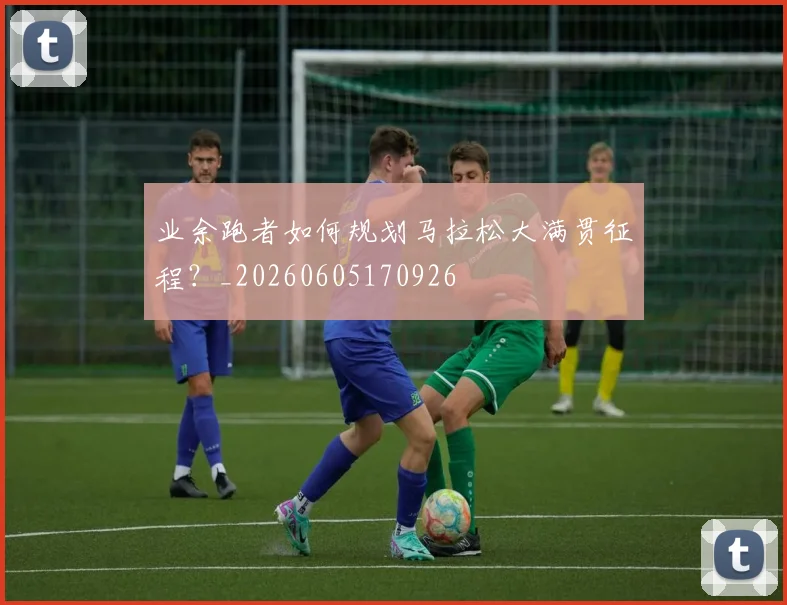 业余跑者如何规划马拉松大满贯征程?_20260605170926