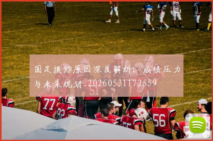 国足换帅原因深度解析：成绩压力与未来规划_20260531172559