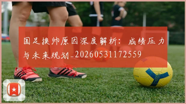 国足换帅原因深度解析：成绩压力与未来规划_20260531172559