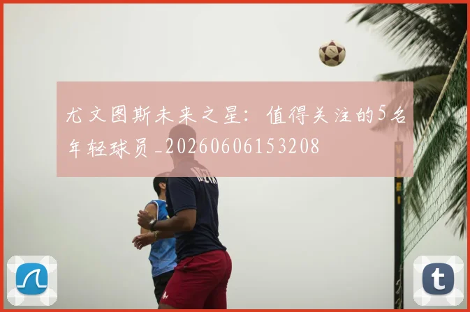 尤文图斯未来之星：值得关注的5名年轻球员_20260606153208