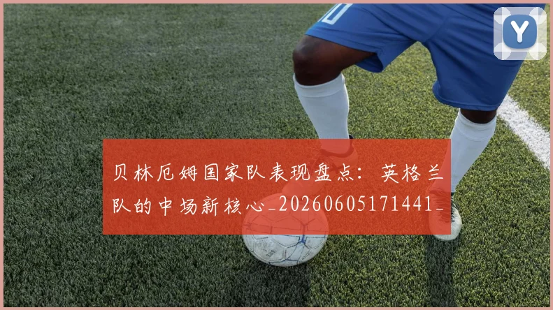 贝林厄姆国家队表现盘点：英格兰队的中场新核心_20260605171441_20260703181952