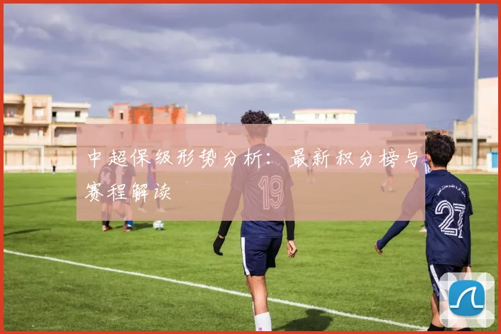 中超保级形势分析：最新积分榜与赛程解读